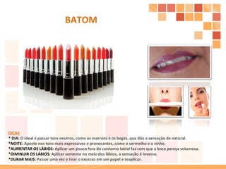 DICAS * DIA:  O ideal é passar tons neutros, como os marrons e os beges, que dão a sensação de natural. *NOITE:  Aposte nos tons mais expressivos e provocantes, como o vermelho e o vinho. *AUMENTAR OS LÁBIOS:  Aplicar um pouco fora do contorno labial faz com que a boca pareça volumosa. *DIMINUIR OS LÁBIOS:  Aplicar somente no meio dos lábios, a sensação é inversa. *DURAR MAIS:  Passar uma vez e tirar o excesso em um papel e reaplicar. BATOM 