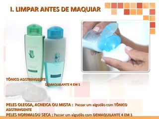 I. LIMPAR ANTES DE MAQUIAR  PELES OLEOSA, ACNEICA OU MISTA :  Passar um algodão com  TÔNICO ADSTRINGENTE PELES NORMALOU SECA :  Passar um algodão com  DEMAQUILANTE 4 EM 1 DEMAQUILANTE 4 EM 1 TÔNICO ADSTRINGENTE 
