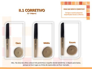 II.1 CORRETIVO (C/  Colágeno) Escuro Médio Claro Obs.: Na área dos olhos colocar três pontinhos e espalhe dando batidinhas  e depois para baixo,  porque se tiver rugas ou linhas de expressões vai ficar marcado. PARA QUE SERVE O CORRETIVO? Corrige e suaviza pequenas  imperfeições faciais e olheiras.  