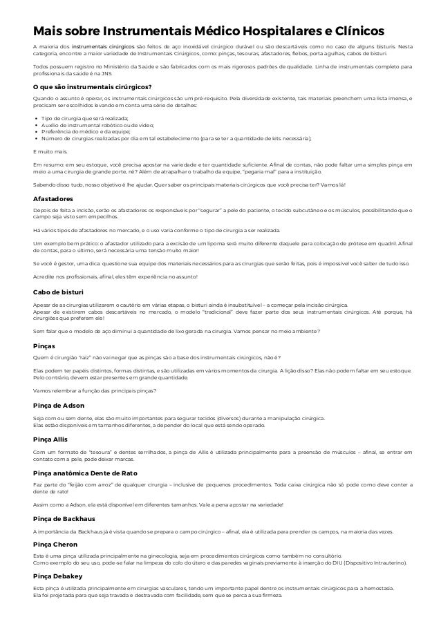 Mais sobre Instrumentais Médico Hospitalares e Clínicos
A maioria dos instrumentais cirúrgicos são feitos de aço inoxidável cirúrgico durável ou são descartáveis como no caso de alguns bisturis. Nesta
categoria, encontre a maior variedade de Instrumentais Cirúrgicos, como: pinças, tesouras, afastadores, flebos, porta agulhas, cabos de bisturi.
Todos possuem registro no Ministério da Saúde e são fabricados com os mais rigorosos padrões de qualidade. Linha de instrumentais completo para
profissionais da saúde é na JNS.
O que são instrumentais cirúrgicos?
Tipo de cirurgia que será realizada;
Auxílio de instrumental robótico ou de vídeo;
Preferência do médico e da equipe;
Número de cirurgias realizadas por dia em tal estabelecimento (para se ter a quantidade de kits necessária);
Quando o assunto é operar, os instrumentais cirúrgicos são um pré-requisito. Pela diversidade existente, tais materiais preenchem uma lista imensa, e
precisam ser escolhidos levando em conta uma série de detalhes:
E muito mais.
Em resumo: em seu estoque, você precisa apostar na variedade e ter quantidade suficiente. Afinal de contas, não pode faltar uma simples pinça em
meio a uma cirurgia de grande porte, né? Além de atrapalhar o trabalho da equipe, “pegaria mal” para a instituição.
Sabendo disso tudo, nosso objetivo é lhe ajudar. Quer saber os principais materiais cirúrgicos que você precisa ter? Vamos lá!
Afastadores
Depois de feita a incisão, serão os afastadores os responsáveis por “segurar” a pele do paciente, o tecido subcutâneo e os músculos, possibilitando que o
campo seja visto sem empecilhos.
Há vários tipos de afastadores no mercado, e o uso varia conforme o tipo de cirurgia a ser realizada.
Um exemplo bem prático: o afastador utilizado para a excisão de um lipoma será muito diferente daquele para colocação de prótese em quadril. Afinal
de contas, para o último, será necessária uma tensão muito maior!
Se você é gestor, uma dica: questione sua equipe dos materiais necessários para as cirurgias que serão feitas, pois é impossível você saber de tudo isso.
Acredite nos profissionais, afinal, eles têm experiência no assunto!
Cabo de bisturi
Apesar de as cirurgias utilizarem o cautério em várias etapas, o bisturi ainda é insubstituível – a começar pela incisão cirúrgica.
Apesar de existirem cabos descartáveis no mercado, o modelo “tradicional” deve fazer parte dos seus instrumentais cirúrgicos. Até porque, há
cirurgiões que preferem ele!
Sem falar que o modelo de aço diminui a quantidade de lixo gerada na cirurgia. Vamos pensar no meio ambiente?
Pinças
Quem é cirurgião “raiz” não vai negar que as pinças são a base dos instrumentais cirúrgicos, não é?
Elas podem ter papéis distintos, formas distintas, e são utilizadas em vários momentos da cirurgia. A lição disso? Elas não podem faltar em seu estoque.
Pelo contrário, devem estar presentes em grande quantidade.
Vamos relembrar a função das principais pinças?
Pinça de Adson
Seja com ou sem dente, elas são muito importantes para segurar tecidos (diversos) durante a manipulação cirúrgica.
Elas estão disponíveis em tamanhos diferentes, a depender do local que está sendo operado.
Pinça Allis
Com um formato de “tesoura” e dentes serrilhados, a pinça de Allis é utilizada principalmente para a preensão de músculos – afinal, se entrar em
contato com a pele, pode deixar marcas.
Pinça anatômica Dente de Rato
Faz parte do “feijão com arroz” de qualquer cirurgia – inclusive de pequenos procedimentos. Toda caixa cirúrgica não só pode como deve conter a
dente de rato!
Assim como a Adson, ela está disponível em diferentes tamanhos. Vale a pena apostar na variedade!
Pinça de Backhaus
A importância da Backhaus já é vista quando se prepara o campo cirúrgico – afinal, ela é utilizada para prender os campos, na maioria das vezes.
Pinça Cheron
Esta é uma pinça utilizada principalmente na ginecologia, seja em procedimentos cirúrgicos como também no consultório.
Como exemplo do seu uso, pode-se falar na limpeza do colo do útero e das paredes vaginais previamente à inserção do DIU (Dispositivo Intrauterino).
Pinça Debakey
Esta pinça é utilizada principalmente em cirurgias vasculares, tendo um importante papel dentre os instrumentais cirúrgicos para a hemostasia.
Ela foi projetada para que seja travada e destravada com facilidade, sem que se perca a sua firmeza.
 