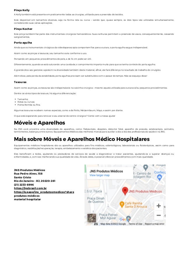 Pinça Kelly
A Kelly também está presente em praticamente todas as cirurgias, utilizada para a preensão de tecidos.
Está disponível em tamanhos diversos, seja na forma reta ou curva – sendo que, quase sempre, os dois tipos são utilizados simultaneamente,
considerando suas várias aplicações.
Pinça Kocher
Esta pinça também faz parte dos instrumentais cirúrgicos hemostáticos. Suas ranhuras permitem a preensão de vasos, consequentemente, cessando
sangramentos.
Porta agulha
Ainda que os instrumentais cirúrgicos da videolaparoscopia comportem fios para a sutura, o porta agulha segue indispensável.
Assim como as pinças e tesouras, seu tamanho varia conforme o uso.
Pensando em pequenos procedimentos de pele, a de 14 cm pode ser útil.
Diferentemente, quando se está suturando uma cavidade, o comprimento importa muito para que se tenha controle do porta agulha.
A grande dica aos gestores: apostem na diversidade também deste material, afinal, ele fará diferença no resultado do trabalho do cirurgião.
Além disso, pela perda da estabilidade, porta agulhas precisam ser substituídos com o passar do tempo. Não se esqueça disso!
Tesouras
Tamanho;
Retas ou curvas;
Ponta Romba ou fina.
Assim como as pinças, as tesouras são indispensáveis na caixinha cirúrgica – mesmo aquela utilizada para suturas e/ou pequenos procedimentos.
Dentre os vários tipos de tesoura, há alguma diferenciação:
Algumas tesouras recebem nomes especiais, como a de Potts, Metzembaum, Mayo, e assim por diante.
O que está esperando para renovar o seu arsenal do centro cirúrgico? Conte com a nossa ajuda!
Móveis e Aparelhos
Na JNS você encontra uma diversidade de aparelhos, como: fleboscópio, dopplers, detector fetal, aparelho de pressão, estetoscópio, oxímetro,
termômetros, balanças, entre outros. Equipamentos Médicos das melhores marcas para auxiliar o dia-a-dia dos profissionais da saúde é na JNS.
Mais sobre Móveis e Aparelhos Médico Hospitalares
Equipamentos médicos hospitalares são os aparelhos utilizados para fins médicos, odontológicos, laboratoriais ou fisioterápicos, assim como para
diagnóstico, reabilitação/recuperação, terapia, embelezamento e estética dos pacientes.
Eles beneficiam a todos, ajudando os prestadores de serviços de saúde a diagnosticar e tratar pacientes, ajudando-os a superar doenças ou
enfermidades, e, com isso melhorando sua qualidade de vida. Através deles, é possível oferecer procedimentos com mais qualidade.
JNS Produtos Médicos
Rua Pedro Alves, 158
Santo Cristo
Rio de Janeiro - RJ, 20220-281
(21) 2233-6996
https://jnsbrasil.com.br
https://g.page/jns_produtosmedicos?share
produtos médicos
material hospitalar
 