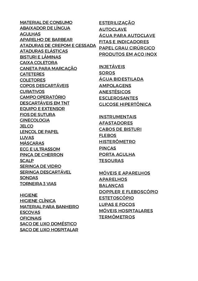 MATERIAL DE CONSUMO
ABAIXADOR DE LÍNGUA
AGULHAS
APARELHO DE BARBEAR
ATADURAS DE CREPOM E GESSADA
ATADURAS ELÁSTICAS
BISTURI E LÂMINAS
CAIXA COLETORA
CANETA PARA MARCAÇÃO
CATETERES
COLETORES
COPOS DESCARTÁVEIS
CURATIVOS
CAMPO OPERATÓRIO
DESCARTÁVEIS EM TNT
EQUIPO E EXTENSOR
FIOS DE SUTURA
GINECOLOGIA
JELCO
LENÇOL DE PAPEL
LUVAS
MÁSCARAS
ECG E ULTRASSOM
PINÇA DE CHERRON
SCALP
SERINGA DE VIDRO
SERINGA DESCARTÁVEL
SONDAS
TORNEIRA 3 VIAS
HIGIENE
HIGIENE CLÍNICA
MATERIAL PARA BANHEIRO
ESCOVAS
OFICINAIS
SACO DE LIXO DOMÉSTICO
SACO DE LIXO HOSPITALAR
ESTERILIZAÇÃO
AUTOCLAVE
ÁGUA PARA AUTOCLAVE
FITAS E INDICADORES
PAPEL GRAU CIRÚRGICO
PRODUTOS EM AÇO INOX
INJETÁVEIS
SOROS
ÁGUA BIDESTILADA
AMPOLAGENS
ANESTÉSICOS
ESCLEROSANTES
GLICOSE HIPERTÔNICA
INSTRUMENTAIS
AFASTADORES
CABOS DE BISTURI
FLEBOS
HISTERÔMETRO
PINÇAS
PORTA AGULHA
TESOURAS
MÓVEIS E APARELHOS
APARELHOS
BALANÇAS
DOPPLER E FLEBOSCÓPIO
ESTETOSCÓPIO
LUPAS E FOCOS
MÓVEIS HOSPITALARES
TERMÔMETROS
 