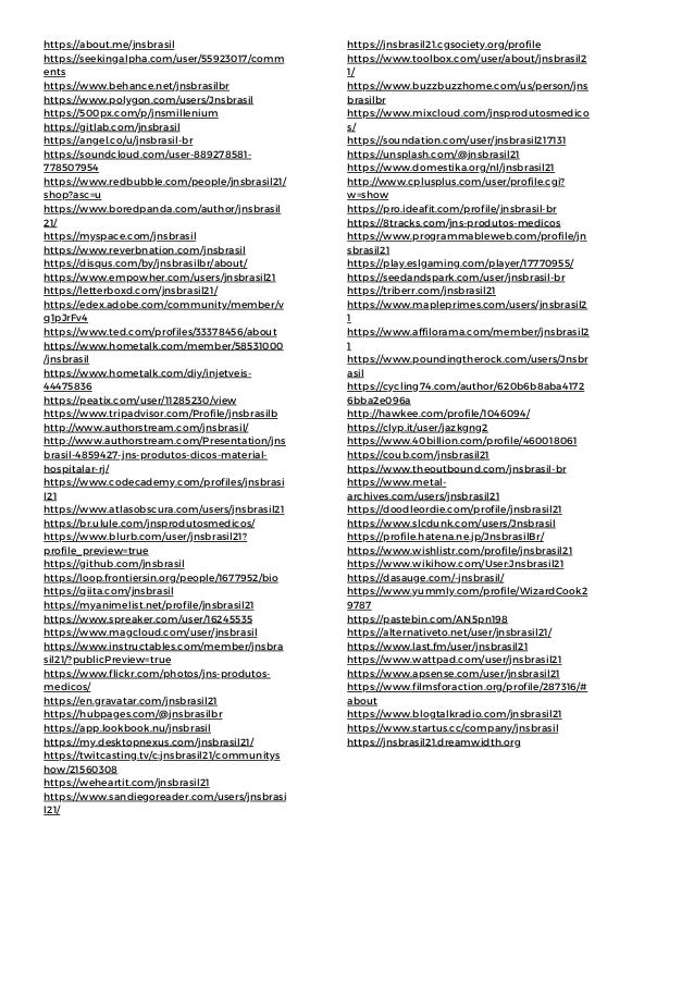 https://about.me/jnsbrasil
https://seekingalpha.com/user/55923017/comm
ents
https://www.behance.net/jnsbrasilbr
https://www.polygon.com/users/Jnsbrasil
https://500px.com/p/jnsmillenium
https://gitlab.com/jnsbrasil
https://angel.co/u/jnsbrasil-br
https://soundcloud.com/user-889278581-
778507954
https://www.redbubble.com/people/jnsbrasil21/
shop?asc=u
https://www.boredpanda.com/author/jnsbrasil
21/
https://myspace.com/jnsbrasil
https://www.reverbnation.com/jnsbrasil
https://disqus.com/by/jnsbrasilbr/about/
https://www.empowher.com/users/jnsbrasil21
https://letterboxd.com/jnsbrasil21/
https://edex.adobe.com/community/member/v
q1pJrFv4
https://www.ted.com/profiles/33378456/about
https://www.hometalk.com/member/58531000
/jnsbrasil
https://www.hometalk.com/diy/injetveis-
44475836
https://peatix.com/user/11285230/view
https://www.tripadvisor.com/Profile/jnsbrasilb
http://www.authorstream.com/jnsbrasil/
http://www.authorstream.com/Presentation/jns
brasil-4859427-jns-produtos-dicos-material-
hospitalar-rj/
https://www.codecademy.com/profiles/jnsbrasi
l21
https://www.atlasobscura.com/users/jnsbrasil21
https://br.ulule.com/jnsprodutosmedicos/
https://www.blurb.com/user/jnsbrasil21?
profile_preview=true
https://github.com/jnsbrasil
https://loop.frontiersin.org/people/1677952/bio
https://qiita.com/jnsbrasil
https://myanimelist.net/profile/jnsbrasil21
https://www.spreaker.com/user/16245535
https://www.magcloud.com/user/jnsbrasil
https://www.instructables.com/member/jnsbra
sil21/?publicPreview=true
https://www.flickr.com/photos/jns-produtos-
medicos/
https://en.gravatar.com/jnsbrasil21
https://hubpages.com/@jnsbrasilbr
https://app.lookbook.nu/jnsbrasil
https://my.desktopnexus.com/jnsbrasil21/
https://twitcasting.tv/c:jnsbrasil21/communitys
how/21560308
https://weheartit.com/jnsbrasil21
https://www.sandiegoreader.com/users/jnsbrasi
l21/
https://jnsbrasil21.cgsociety.org/profile
https://www.toolbox.com/user/about/jnsbrasil2
1/
https://www.buzzbuzzhome.com/us/person/jns
brasilbr
https://www.mixcloud.com/jnsprodutosmedico
s/
https://soundation.com/user/jnsbrasil217131
https://unsplash.com/@jnsbrasil21
https://www.domestika.org/nl/jnsbrasil21
http://www.cplusplus.com/user/profile.cgi?
w=show
https://pro.ideafit.com/profile/jnsbrasil-br
https://8tracks.com/jns-produtos-medicos
https://www.programmableweb.com/profile/jn
sbrasil21
https://play.eslgaming.com/player/17770955/
https://seedandspark.com/user/jnsbrasil-br
https://triberr.com/jnsbrasil21
https://www.mapleprimes.com/users/jnsbrasil2
1
https://www.affilorama.com/member/jnsbrasil2
1
https://www.poundingtherock.com/users/Jnsbr
asil
https://cycling74.com/author/620b6b8aba4172
6bba2e096a
http://hawkee.com/profile/1046094/
https://clyp.it/user/jazkgng2
https://www.40billion.com/profile/460018061
https://coub.com/jnsbrasil21
https://www.theoutbound.com/jnsbrasil-br
https://www.metal-
archives.com/users/jnsbrasil21
https://doodleordie.com/profile/jnsbrasil21
https://www.slcdunk.com/users/Jnsbrasil
https://profile.hatena.ne.jp/JnsbrasilBr/
https://www.wishlistr.com/profile/jnsbrasil21
https://www.wikihow.com/User:Jnsbrasil21
https://dasauge.com/-jnsbrasil/
https://www.yummly.com/profile/WizardCook2
9787
https://pastebin.com/AN5pn198
https://alternativeto.net/user/jnsbrasil21/
https://www.last.fm/user/jnsbrasil21
https://www.wattpad.com/user/jnsbrasil21
https://www.apsense.com/user/jnsbrasil21
https://www.filmsforaction.org/profile/287316/#
about
https://www.blogtalkradio.com/jnsbrasil21
https://www.startus.cc/company/jnsbrasil
https://jnsbrasil21.dreamwidth.org
 