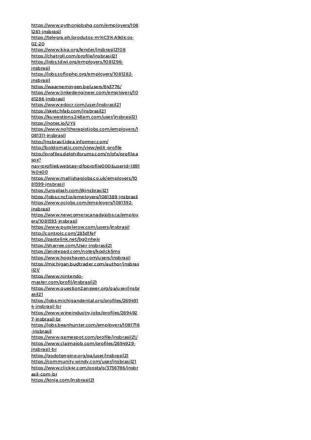 https://www.pythonjobshq.com/employers/108
1261-jnsbrasil
https://telegra.ph/produtos-m%C3%A9dicos-
02-20
https://www.kiva.org/lender/jnsbrasil2108
https://chatroll.com/profile/jnsbrasil21
https://jobs.tdwi.org/employers/1081296-
jnsbrasil
https://jobs.soflophp.org/employers/1081282-
jnsbrasil
https://waarnemingen.be/users/643776/
https://www.linkedengineer.com/employers/10
81286-jnsbrasil
https://www.edocr.com/user/jnsbrasil21
https://sketchfab.com/jnsbrasil21
https://kuwestions.248am.com/user/jnsbrasil21
https://notes.io/UYii
https://www.no1therapistjobs.com/employers/1
081311-jnsbrasil
http://jnsbrasil.idea.informer.com/
http://boldomatic.com/view/edit-profile
http://profiles.delphiforums.com/n/pfx/profile.a
spx?
nav=profile&webtag=dfpprofile000&userId=1891
140400
https://www.mallishagjobs.co.uk/employers/10
81399-jnsbrasil
https://unsplash.com/@jnsbrasil21
https://jobs.cncf.io/employers/1081389-jnsbrasil
https://www.ocjobs.com/employers/1081392-
jnsbrasil
https://www.newcomerscanadajobs.ca/employ
ers/1081393-jnsbrasil
https://www.purplerow.com/users/jnsbrasil
http://controlc.com/283d1fef
https://pastelink.net/bg0nhejv
https://sharree.com/User-jnsbrasil21
https://anotepad.com/notes/kqdck5ms
https://www.hogshaven.com/users/jnsbrasil
https://michigan.budtrader.com/author/jnsbras
il21/
https://www.nintendo-
master.com/profil/jnsbrasil21
https://www.question2answer.org/qa/user/jnsbr
asil21
https://jobs.michigandental.org/profiles/269491
4-jnsbrasil-br
https://www.wineindustry.jobs/profiles/269492
7-jnsbrasil-br
https://jobs.beanhunter.com/employers/1081716
-jnsbrasil
https://www.gamespot.com/profile/jnsbrasil21/
https://www.claimajob.com/profiles/2694929-
jnsbrasil-br
https://godotengine.org/qa/user/jnsbrasil21
https://community.windy.com/user/jnsbrasil21
https://www.click4r.com/posts/g/3736786/jnsbr
asil-com-br
https://kinja.com/jnsbrasil21
 