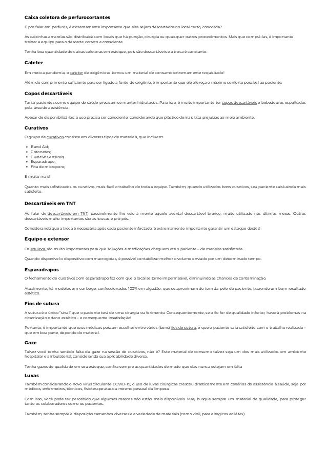 Caixa coletora de perfurocortantes
E por falar em perfuros, é extremamente importante que eles sejam descartados no local certo, concorda?
As caixinhas amarelas são distribuídas em locais que há punção, cirurgia ou quaisquer outros procedimentos. Mais que comprá-las, é importante
treinar a equipe para o descarte correto e consciente.
Tenha boa quantidade de caixas coletoras em estoque, pois são descartáveis e a troca é constante.
Cateter
Em meio a pandemia, o cateter de oxigênio se tornou um material de consumo extremamente requisitado!
Além do comprimento suficiente para ser ligado a fonte de oxigênio, é importante que ele ofereça o máximo conforto possível ao paciente.
Copos descartáveis
Tanto pacientes como equipe de saúde precisam se manter hidratados. Para isso, é muito importante ter copos descartáveis e bebedouros espalhados
pela área de assistência.
Apesar de disponibilizá-los, o uso precisa ser consciente, considerando que plástico demais traz prejuízos ao meio ambiente.
Curativos
Band Aid;
Cotonetes;
Curativos estéreis;
Esparadrapo;
Fita de micropore;
O grupo de curativos consiste em diversos tipos de materiais, que incluem:
E muito mais!
Quanto mais sofisticados os curativos, mais fácil o trabalho de toda a equipe. Também, quando utilizados bons curativos, seu paciente sairá ainda mais
satisfeito.
Descartáveis em TNT
Ao falar de descartáveis em TNT, possivelmente lhe veio à mente aquele avental descartável branco, muito utilizado nos últimos meses. Outros
descartáveis muito importantes são as toucas e pró-pés.
Considerando que a troca é necessária após cada paciente infectado, é extremamente importante garantir um estoque destes!
Equipo e extensor
Os equipos são muito importantes para que soluções e medicações cheguem até o paciente – de maneira satisfatória.
Quando disponível o dispositivo com macrogotas, é possível contabilizar melhor o volume enviado por um determinado tempo.
Esparadrapos
O fechamento de curativos com esparadrapo faz com que o local se torne impermeável, diminuindo as chances de contaminação.
Atualmente, há modelos em cor bege, confeccionados 100% em algodão, que se aproximam do tom da pele do paciente, trazendo um bom resultado
estético.
Fios de sutura
A sutura é o único “sinal” que o paciente terá de uma cirurgia ou ferimento. Consequentemente, se o fio for de qualidade inferior, haverá problemas na
cicatrização e dano estético – e consequente insatisfação!
Portanto, é importante que seus médicos possam escolher entre vários (bons) fios de sutura, e que o paciente saia satisfeito com o trabalho realizado –
que em boa parte, depende do material.
Gaze
Talvez você tenha sentido falta da gaze na sessão de curativos, não é? Este material de consumo talvez seja um dos mais utilizados em ambiente
hospitalar e ambulatorial, considerando sua aplicabilidade diversa.
Tenha gazes de qualidade em seu estoque, confira sempre as quantidades de modo que elas nunca estejam em falta
Luvas
Também considerando o novo vírus circulante COVID-19, o uso de luvas cirúrgicas cresceu drasticamente em cenários de assistência à saúde, seja por
médicos, enfermeiros, técnicos, fisioterapeutas ou mesmo pessoal da limpeza.
Com isso, você pode ter percebido que algumas marcas não estão mais disponíveis. Mas, busque sempre um material de qualidade, para proteger
tanto os colaboradores como os pacientes.
Também, tenha sempre à disposição tamanhos diversos e a variedade de materiais (como vinil, para alérgicos ao látex).
 