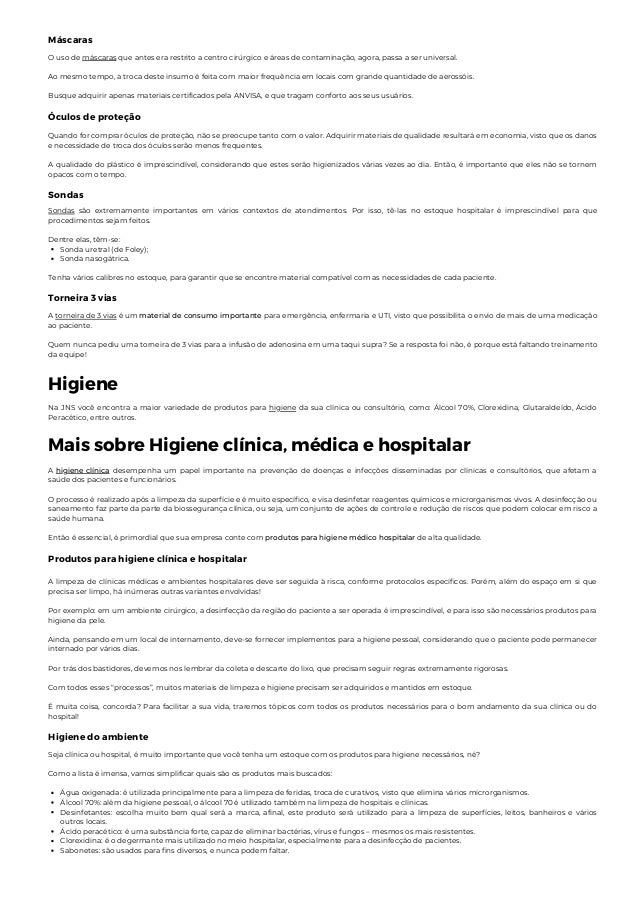 Máscaras
O uso de máscaras que antes era restrito a centro cirúrgico e áreas de contaminação, agora, passa a ser universal.
Ao mesmo tempo, a troca deste insumo é feita com maior frequência em locais com grande quantidade de aerossóis.
Busque adquirir apenas materiais certificados pela ANVISA, e que tragam conforto aos seus usuários.
Óculos de proteção
Quando for comprar óculos de proteção, não se preocupe tanto com o valor. Adquirir materiais de qualidade resultará em economia, visto que os danos
e necessidade de troca dos óculos serão menos frequentes.
A qualidade do plástico é imprescindível, considerando que estes serão higienizados várias vezes ao dia. Então, é importante que eles não se tornem
opacos com o tempo.
Sondas
Sonda uretral (de Foley);
Sonda nasogátrica.
Sondas são extremamente importantes em vários contextos de atendimentos. Por isso, tê-las no estoque hospitalar é imprescindível para que
procedimentos sejam feitos.
Dentre elas, têm-se:
Tenha vários calibres no estoque, para garantir que se encontre material compatível com as necessidades de cada paciente.
Torneira 3 vias
A torneira de 3 vias é um material de consumo importante para emergência, enfermaria e UTI, visto que possibilita o envio de mais de uma medicação
ao paciente.
Quem nunca pediu uma torneira de 3 vias para a infusão de adenosina em uma taqui supra? Se a resposta foi não, é porque está faltando treinamento
da equipe!
Higiene
Na JNS você encontra a maior variedade de produtos para higiene da sua clínica ou consultório, como: Álcool 70%, Clorexidina, Glutaraldeído, Ácido
Peracético, entre outros.
Mais sobre Higiene clínica, médica e hospitalar
A higiene clínica desempenha um papel importante na prevenção de doenças e infecções disseminadas por clínicas e consultórios, que afetam a
saúde dos pacientes e funcionários.
O processo é realizado após a limpeza da superfície e é muito específico, e visa desinfetar reagentes químicos e microrganismos vivos. A desinfecção ou
saneamento faz parte da parte da biossegurança clínica, ou seja, um conjunto de ações de controle e redução de riscos que podem colocar em risco a
saúde humana.
Então é essencial, é primordial que sua empresa conte com produtos para higiene médico hospitalar de alta qualidade.
Produtos para higiene clínica e hospitalar
A limpeza de clínicas médicas e ambientes hospitalares deve ser seguida à risca, conforme protocolos específicos. Porém, além do espaço em si que
precisa ser limpo, há inúmeras outras variantes envolvidas!
Por exemplo: em um ambiente cirúrgico, a desinfecção da região do paciente a ser operada é imprescindível, e para isso são necessários produtos para
higiene da pele.
Ainda, pensando em um local de internamento, deve-se fornecer implementos para a higiene pessoal, considerando que o paciente pode permanecer
internado por vários dias.
Por trás dos bastidores, devemos nos lembrar da coleta e descarte do lixo, que precisam seguir regras extremamente rigorosas.
Com todos esses “processos”, muitos materiais de limpeza e higiene precisam ser adquiridos e mantidos em estoque.
É muita coisa, concorda? Para facilitar a sua vida, traremos tópicos com todos os produtos necessários para o bom andamento da sua clínica ou do
hospital!
Higiene do ambiente
Água oxigenada: é utilizada principalmente para a limpeza de feridas, troca de curativos, visto que elimina vários microrganismos.
Álcool 70%: além da higiene pessoal, o álcool 70 é utilizado também na limpeza de hospitais e clínicas.
Desinfetantes: escolha muito bem qual será a marca, afinal, este produto será utilizado para a limpeza de superfícies, leitos, banheiros e vários
outros locais.
Ácido peracético: é uma substância forte, capaz de eliminar bactérias, vírus e fungos – mesmos os mais resistentes.
Clorexidina: é o degermante mais utilizado no meio hospitalar, especialmente para a desinfecção de pacientes.
Sabonetes: são usados para fins diversos, e nunca podem faltar.
Seja clínica ou hospital, é muito importante que você tenha um estoque com os produtos para higiene necessários, né?
Como a lista é imensa, vamos simplificar quais são os produtos mais buscados:
 