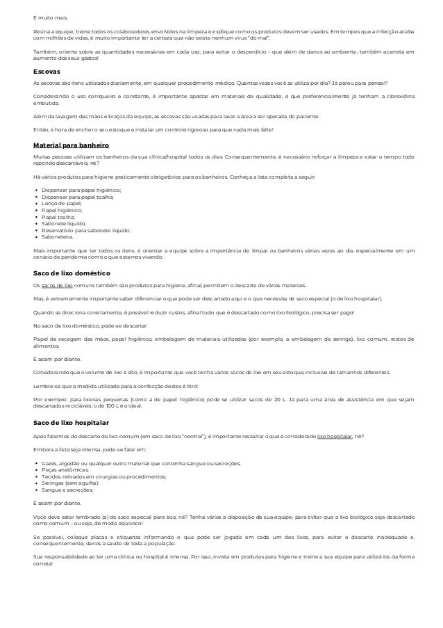 E muito mais.
Reúna a equipe, treine todos os colaboradores envolvidos na limpeza e explique como os produtos devem ser usados. Em tempos que a infecção acaba
com milhões de vidas, é muito importante ter a certeza que não existe nenhum vírus “do mal”.
Também, oriente sobre as quantidades necessárias em cada uso, para evitar o desperdício – que além de danos ao ambiente, também acarreta em
aumento dos seus gastos!
Escovas
As escovas são itens utilizados diariamente, em qualquer procedimento médico. Quantas vezes você as utiliza por dia? Já parou para pensar?
Considerando o uso corriqueiro e constante, é importante apostar em materiais de qualidade, e que preferencialmente já tenham a clorexidina
embutida.
Além da lavagem das mãos e braços da equipe, as escovas são usadas para lavar a área a ser operada do paciente.
Então, é hora de encher o seu estoque e instalar um controle rigoroso para que nada mais falte!
Material para banheiro
Dispenser para papel higiênico;
Dispenser para papel toalha;
Lenço de papel;
Papel higiênico;
Papel toalha;
Sabonete líquido;
Reservatório para sabonete líquido;
Saboneteira.
Muitas pessoas utilizam os banheiros da sua clínica/hospital todos os dias. Consequentemente, é necessário reforçar a limpeza e estar o tempo todo
repondo descartáveis, né?
Há vários produtos para higiene praticamente obrigatórios para os banheiros. Conheça a lista completa a seguir:
Mais importante que ter todos os itens, é orientar a equipe sobre a importância de limpar os banheiros várias vezes ao dia, especialmente em um
cenário de pandemia como o que estamos vivendo.
Saco de lixo doméstico
Os sacos de lixo comuns também são produtos para higiene, afinal, permitem o descarte de vários materiais.
Mas, é extremamente importante saber diferenciar o que pode ser descartado aqui e o que necessita de saco especial (o de lixo hospitalar).
Quando se direciona corretamente, é possível reduzir custos, afinal tudo que é descartado como lixo biológico, precisa ser pago!
No saco de lixo doméstico, pode-se descartar:
Papel da secagem das mãos, papel higiênico, embalagem de materiais utilizados (por exemplo, a embalagem da seringa), lixo comum, restos de
alimentos.
E assim por diante.
Considerando que o volume de lixo é alto, é importante que você tenha vários sacos de lixo em seu estoque, inclusive de tamanhos diferentes.
Lembre-se que a medida utilizada para a confecção destes é litro!
Por exemplo: para lixeiras pequenas (como a de papel higiênico) pode-se utilizar sacos de 20 L. Já para uma área de assistência em que sejam
descartados recicláveis, o de 100 L é o ideal.
Saco de lixo hospitalar
Gazes, algodão ou qualquer outro material que contenha sangue ou secreções;
Peças anatômicas;
Tecidos retirados em cirurgias ou procedimentos;
Seringas (sem agulha):
Sangue e secreções;
Após falarmos do descarte de lixo comum (em saco de lixo “normal”), é importante ressaltar o que é considerado lixo hospitalar, né?
Embora a lista seja imensa, pode-se falar em:
E assim por diante.
Você deve estar lembrado (a) do saco especial para isso, né? Tenha vários a disposição da sua equipe, para evitar que o lixo biológico seja descartado
como comum – ou seja, de modo equívoco!
Se possível, coloque placas e etiquetas informando o que pode ser jogado em cada um dos lixos, para evitar o descarte inadequado e,
consequentemente, danos à saúde de toda a população.
Sua responsabilidade ao ter uma clínica ou hospital é imensa. Por isso, invista em produtos para higiene e treine a sua equipe para utilizá-los da forma
correta!
 