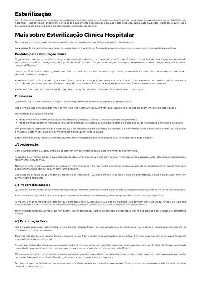 Esterilização
A JNS oferece uma grande variedade de materiais e produtos para esterilização médico hospitalar, seja para clínicas, consultórios, ambulatórios ou
hospitais. Nesta categoria, encontram-se todos os equipamentos necessários para uso neste processo, como: autoclave, fitas, indicadores químicos e
biológicos, papel grau cirúrgico para esterilização e produtos de aço inox.
Mais sobre Esterilização Clínica Hospitalar
O cuidado com a limpeza das ferramentas utilizadas em ambientes hospitalares sempre foi fundamental.
A esterilização é um processo que tem como objetivo eliminar todas as formas de vida microbiana que podem contaminar materiais e objetos.
Produtos para esterilização clínica
Organismos como vírus, bactérias e fungos são eliminados durante o processo de esterilização. Portanto, a esterilização clínica vem sendo utilizada
para garantir a saúde e a segurança dos profissionais da saúde e dos pacientes. Alguns itens que complementam esta categoria encontram-se na
categoria "Higiene".
Como tem sido feita a esterilização em sua clínica? Com certeza, vários materiais e produtos para esterilização são utilizados neste processo, nunca
podendo acabar no estoque!
Esterilizar significa eliminar microrganismos (vírus, bactérias ou fungos) que estejam contaminando objetos e materiais. Com isso, diminuem-se os
riscos de infecção dos próprios profissionais da saúde ou mesmo de futuros pacientes que venham a utilizar-se dos mesmos materiais.
Vamos dar uma relembrada nas fases do processo, e em quais produtos são necessários em cada uma das etapas?
1º) Limpeza
Modo mecânico: envolve a escovação dos materiais, de modo a remover tecidos e substâncias presentes;
Modo químico: podem ser utilizadas soluções enzimáticas, ultrassons ou quaisquer outros produtos que ajude na remoção de tecidos e sujidades.
O primeiro passo da esterilização é limpar (de modo grosseiro) os materiais que passarão pelo processo.
Isso permitirá que a matéria presente nos materiais não interfira (negativamente) ou atrapalhe no processo propriamente dito de esterilização.
Há maneiras de realizar a limpeza:
Um ponto muito importante é que, nesta etapa, o profissional responsável esteja devidamente paramentado: luvas de borracha, avental, touca, óculos
e máscara. Deste modo, evita-se a contaminação e consequente risco à saúde.
Então, além dos produtos para esterilização, nesta fase é importante que você adquira os EPIs necessários a toda a equipe.
2º) Desinfecção
Como o próprio nome sugere, é hora de apostar em um desinfetante para a descontaminação dos materiais.
A escolha pelo melhor produto para esterilização deve levar em conta o tipo de material, microrganismos possíveis, custo, solubilidade, estabilidade,
rendimento, e muito mais.
Neste momento, é preciso escolher uma peça em inox, colocar os materiais dentro e deixá-los imersos na solução comentada anteriormente. Esta peça
pode ser uma caixa com furos ou mesmo uma cuba rim.
Cada tipo de produto exige um tempo específico de “descanso”. Busque conhecê-lo ao ler o rótulo do desinfetante, e caso haja dúvidas entre em
contato com o fabricante.
3º) Preparo dos pacotes
Quando se fala em produtos para esterilização, é muito importante lembrar-se dos pacotes feitos em papel e plástico, onde os materiais são colocados.
Antes da esterilização física, os materiais precisam ser distribuídos dentro destes pacotes, os quais são lacrados com fitas específicas.
Também, é importante anotar a data em que o processo ocorreu, para que seu prazo de “validade” seja devidamente respeitado. Ainda, se a vigilância
sanitária realizar uma vistoria em seu estabelecimento, você será cobrado por isso. Então, nada de deixar pendências!
Muito importante: todas as vezes que um pacote estiver danificado, é preciso recomeçar o processo, afinal, não se sabe se a esterilização foi satisfatória
ou não.
4º) Esterilização física
Após a passagem pelas fases iniciais, é hora da esterilização física – ou seja, aquela que emprega calor (ou mesmo o vapor) para eliminar até os
microrganismos mais resistentes.
Para que isso seja feito em seu hospital ou consultório, você deve contar com a ajuda de uma autoclave. Comprar uma que comporte a quantidade de
material utilizado é fundamental.
Se em sua clínica são feitos poucos procedimentos, é possível optar por modelos menores, como aquelas de 4 ou 12 litros. Se houver moderada
quantidade de procedimentos, é mais vantajoso investir em uma autoclave maior – como a de 21 litros.
Clínicas odontológicas, por exemplo, precisam esterilizar grandes quantidades de materiais todos os dias. Nestes casos, é muito mais vantajoso contar
com autoclaves maiores – afinal, além de agilizar o processo, poupará tempo da equipe.
Também, é importante lembrar que apenas itens metálicos podem ser colocados na autoclave. Então, confira os materiais antes de iniciar o processo,
de modo a evitar danos.
 