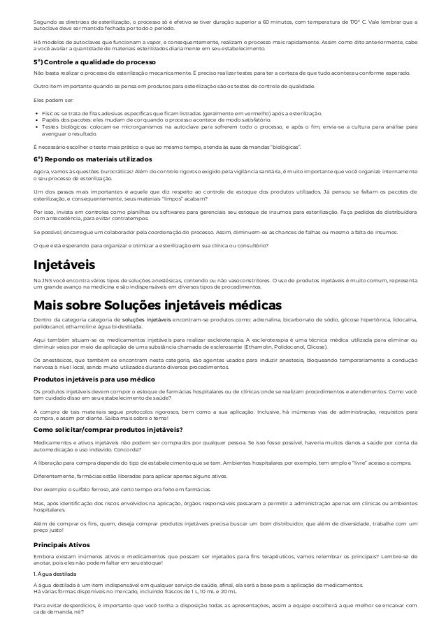 5º) Controle a qualidade do processo
Segundo as diretrizes de esterilização, o processo só é efetivo se tiver duração superior a 60 minutos, com temperatura de 170º C. Vale lembrar que a
autoclave deve ser mantida fechada por todo o período.
Há modelos de autoclaves que funcionam a vapor, e consequentemente, realizam o processo mais rapidamente. Assim como dito anteriormente, cabe
a você avaliar a quantidade de materiais esterilizados diariamente em seu estabelecimento.
Físicos: se trata de fitas adesivas específicas que ficam listradas (geralmente em vermelho) após a esterilização.
Papéis dos pacotes: eles mudam de cor quando o processo acontece de modo satisfatório.
Testes biológicos: colocam-se microrganismos na autoclave para sofrerem todo o processo, e após o fim, envia-se a cultura para análise para
averiguar o resultado.
Não basta realizar o processo de esterilização mecanicamente. É preciso realizar testes para ter a certeza de que tudo aconteceu conforme esperado.
Outro item importante quando se pensa em produtos para esterilização são os testes de controle de qualidade.
Eles podem ser:
É necessário escolher o teste mais prático e que ao mesmo tempo, atenda às suas demandas “biológicas”.
6º) Repondo os materiais utilizados
Agora, vamos às questões burocráticas! Além do controle rigoroso exigido pela vigilância sanitária, é muito importante que você organize internamente
o seu processo de esterilização.
Um dos passos mais importantes é aquele que diz respeito ao controle de estoque dos produtos utilizados. Já pensou se faltam os pacotes de
esterilização, e consequentemente, seus materiais “limpos” acabam?
Por isso, invista em controles como planilhas ou softwares para gerenciais seu estoque de insumos para esterilização. Faça pedidos da distribuidora
com antecedência, para evitar contratempos.
Se possível, encarregue um colaborador pela coordenação do processo. Assim, diminuem-se as chances de falhas ou mesmo a falta de insumos.
O que está esperando para organizar e otimizar a esterilização em sua clínica ou consultório?
Injetáveis
Na JNS você encontra vários tipos de soluções anestésicas, contendo ou não vasoconstritores. O uso de produtos injetáveis é muito comum, representa
um grande avanço na medicina e são indispensáveis em diversos tipos de procedimentos.
Mais sobre Soluções injetáveis médicas
Dentro da categoria categoria de soluções injetáveis encontram-se produtos como: adrenalina, bicarbonato de sódio, glicose hipertônica, lidocaína,
polidocanol, ethamolin e água bi-destilada.
Aqui também situam-se os medicamentos injetáveis para realizar escleroterapia. A escleroterapia é uma técnica médica utilizada para eliminar ou
diminuir veias por meio da aplicação de uma substância chamada de esclerosante (Ethamolin, Polidocanol, Glicose).
Os anestésicos, que também se encontram nesta categoria, são agentes usados para induzir anestesia, bloqueando temporariamente a condução
nervosa à nível local, sendo muito utilizados durante diversos procedimentos.
Produtos injetáveis para uso médico
Os produtos injetáveis devem compor o estoque de farmácias hospitalares ou de clínicas onde se realizam procedimentos e atendimentos. Como você
tem cuidado disso em seu estabelecimento de saúde?
A compra de tais materiais segue protocolos rigorosos, bem como a sua aplicação. Inclusive, há inúmeras vias de administração, requisitos para
compra, e assim por diante. Saiba mais sobre o tema!
Como solicitar/comprar produtos injetáveis?
Medicamentos e ativos injetáveis não podem ser comprados por qualquer pessoa. Se isso fosse possível, haveria muitos danos a saúde por conta da
automedicação e uso indevido. Concorda?
A liberação para compra depende do tipo de estabelecimento que se tem. Ambientes hospitalares por exemplo, tem amplo e “livre” acesso a compra.
Diferentemente, farmácias estão liberadas para aplicar apenas alguns ativos.
Por exemplo: o sulfato ferroso, até certo tempo era feito em farmácias.
Mas, após identificação dos riscos envolvidos na aplicação, órgãos responsáveis passaram a permitir a administração apenas em clínicas ou ambientes
hospitalares.
Além de comprar os fins, quem, deseja comprar produtos injetáveis precisa buscar um bom distribuidor, que além de diversidade, trabalhe com um
preço justo!
Principais Ativos
Embora existam inúmeros ativos e medicamentos que possam ser injetados para fins terapêuticos, vamos relembrar os principais? Lembre-se de
anotar, pois eles não podem faltar em seu estoque!
1. Água destilada
A água destilada é um item indispensável em qualquer serviço de saúde, afinal, ela será a base para a aplicação de medicamentos.
Há várias formas disponíveis no mercado, incluindo frascos de 1 L, 10 mL e 20 mL.
Para evitar desperdícios, é importante que você tenha a disposição todas as apresentações, assim a equipe escolherá a que melhor se encaixar com
cada demanda, né?
 