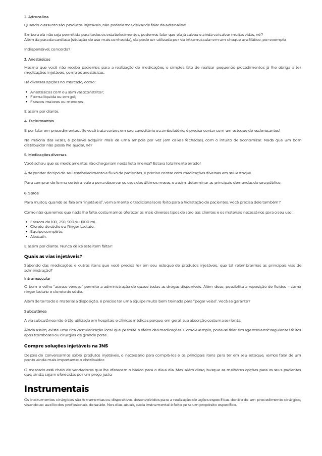 2. Adrenalina
Quando o assunto são produtos injetáveis, não poderíamos deixar de falar da adrenalina!
Embora ela não seja permitida para todos os estabelecimentos, podemos falar que ela já salvou e ainda vai salvar muitas vidas, né?
Além da parada cardíaca (situação de uso mais conhecida), ela pode ser utilizada por via intramuscular em um choque anafilático, por exemplo.
Indispensável, concorda?
3. Anestésicos
Anestésicos com ou sem vasoconstritor;
Forma líquida ou em gel;
Frascos maiores ou menores;
Mesmo que você não receba pacientes para a realização de medicações, o simples fato de realizar pequenos procedimentos já lhe obriga a ter
medicações injetáveis, como os anestésicos.
Há diversas opções no mercado, como:
E assim por diante.
4. Esclerosantes
E por falar em procedimentos... Se você trata varizes em seu consultório ou ambulatório, é preciso contar com um estoque de esclerosantes!
Na maioria das vezes, é possível adquirir mais de uma ampola por vez (em caixas fechadas), com o intuito de economizar. Nada que um bom
distribuidor não possa lhe ajudar, né?
5. Medicações diversas
Você achou que os medicamentos não chegariam nesta lista imensa? Estava totalmente errado!
A depender do tipo do seu estabelecimento e fluxo de pacientes, é preciso contar com medicações diversas em seu estoque.
Para comprar de forma certeira, vale a pena observar os usos dos últimos meses, e assim, determinar as principais demandas do seu público.
6. Soros
Frascos de 100, 250, 500 ou 1000 mL.
Cloreto de sódio ou Ringer Lactato.
Equipo completo.
Abocath.
Para muitos, quando se fala em “injetáveis”, vem a mente o tradicional soro feito para a hidratação de pacientes. Você precisa dele também?
Como não queremos que nada lhe falte, costumamos oferecer os mais diversos tipos de soro aos clientes e os materiais necessários para o seu uso:
E assim por diante. Nunca deixe este item faltar!
Quais as vias injetáveis?
Sabendo das medicações e outros itens que você precisa ter em seu estoque de produtos injetáveis, que tal relembrarmos as principais vias de
administração?
Intramuscular
O bom e velho “acesso venoso” permite a administração de quase todas as drogas disponíveis. Além disso, possibilita a reposição de fluidos – como
ringer lactato e cloreto de sódio.
Além de ter todo o material a disposição, é preciso ter uma equipe muito bem treinada para “pegar veias”. Você se garante?
Subcutânea
A via subcutânea não é tão utilizada em hospitais e clínicas médicas porque, em geral, sua absorção costuma ser lenta.
Ainda assim, existe uma rica vascularização local que permite o efeito das medicações. Como exemplo, pode-se falar em agentes anticoagulantes feitos
após tromboses ou cirurgias de grande porte.
Compre soluções injetáveis na JNS
Depois de conversarmos sobre produtos injetáveis, o necessário para comprá-los e os principais itens para ter em seu estoque, vamos falar de um
ponto ainda mais importante: o distribuidor.
O mercado está cheio de vendedores que lhe oferecem o básico para o dia a dia. Mas, além disso, busque as melhores opções para os seus pacientes
que, ainda, sejam oferecidas por um preço justo.
Instrumentais
Os instrumentos cirúrgicos são ferramentas ou dispositivos desenvolvidos para a realização de ações específicas dentro de um procedimento cirúrgico,
visando ao auxílio dos profissionais de saúde. Nos dias atuais, cada instrumental é feito para um propósito específico.
 