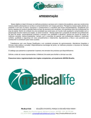 Medical Life - SOLUÇÕES EFICIENTES, PORQUE A VIDA NÃO PODE PARAR !
Matriz: Rua Rosinha Sigaud, 304 Bairro Caiçara - BH/MG - CEP: 30.770-560
(31) 3024-6040 / contato@medicallifebrasil.com.br, http://medicallifebrasil.com.br
APRESENTAÇÃO
Nosso objetivo e ideal é fornecer os melhores produtos e serviços com o máximo de excelência, para isso construímos
nossos projetos alicerçando-os na ética e comprometimento com nossos parceiros. Planejamos nossas ações atentos ao
presente e com foco no futuro, buscamos o conhecimento e o equilíbrio das forças empreendedoras, acreditando que
somos capazes de construir grandes feitos ao lado de parceiros que visualizam uma grandiosa obra dos profissionais na
área da saúde. Dentro do contexto de uma sociedade que evolui para um mundo mais saudável e comprometido com a
perpetuação da obra máxima da criação, os seres humanos! Nossas ações tem o propósito de atender aos profissionais
da área de saúde, comercializando produtos e serviços com qualidade e eficiência, sempre em busca de propor as
melhores soluções médico-hospitalares, sempre com a premissa de garantir aos profissionais médicos e pacientes
conforto, qualidade e segurança em seus procedimentos e tratamentos. Agradecemos a Deus e aos parceiros que
contribuíram e contribuem para nosso sucesso.
Trabalhamos com uma Equipe Qualificada e em constante processo de aprimoramento. Atendemos Hospitais e
Clínicas (rede pública e privada). Disponibilizamos tecnologia de ponta, os melhores produtos e recursos do mercado
nacional e internacional.
O catálogo que passamos a apresentar é apenas uma amostra dos produtos que disponibilizamos.
Solicite a visita de nossos representantes. A Medical Life existe para facilitar e otimizar sua vida.
Possuímos toda a regulamentação dos órgãos competentes, principalmente ANVISA Brasília.
 
