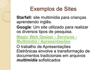 Exemplos de Sites
Starfall: site multimídia para crianças
aprendendo inglês.
Google: Um site utilizado para realizar
os diversos tipos de pesquisa.
Magic Web Design - Serviços -
Multimídia / Apresentações
O trabalho de Apresentações
Eletrônicas envolve a transformação de
documentos tradicionais em arquivos
multimídia sofisticados
 