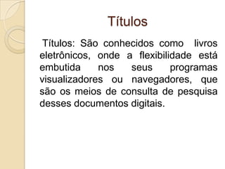 Títulos
 Títulos: São conhecidos como livros
eletrônicos, onde a flexibilidade está
embutida     nos   seus      programas
visualizadores ou navegadores, que
são os meios de consulta de pesquisa
desses documentos digitais.
 