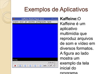 Exemplos de Aplicativos
            Kaffeine:O
            Kaffeine é um
            aplicativo
            multimídia que
            reproduz arquivos
            de som e vídeo em
            diversos formatos.
            A figura ao lado
            mostra um
            exemplo da tela
            inicial do
 