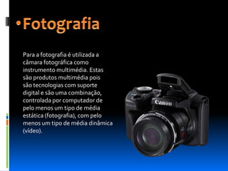 Para a fotografia é utilizada a
câmara fotográfica como
instrumento multimédia. Estas
são produtos multimédia pois
são tecnologias com suporte
digital e são uma combinação,
controlada por computador de
pelo menos um tipo de média
estática (fotografia), com pelo
menos um tipo de média dinâmica
(vídeo).
 