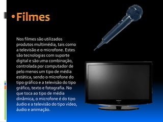 Nos filmes são utilizados
produtos multimédia, tais como
a televisão e o microfone. Estes
são tecnologias com suporte
digital e são uma combinação,
controlada por computador de
pelo menos um tipo de média
estática, sendo o microfone do
tipo gráfico e a televisão do tipo
gráfico, texto e fotografia. No
que toca ao tipo de média
dinâmica, o microfone é do tipo
áudio e a televisão do tipo vídeo,
áudio e animação.
 