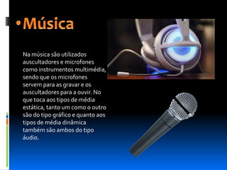 Na música são utilizados
auscultadores e microfones
como instrumentos multimédia,
sendo que os microfones
servem para as gravar e os
auscultadores para a ouvir. No
que toca aos tipos de média
estática, tanto um como o outro
são do tipo gráfico e quanto aos
tipos de média dinâmica
também são ambos do tipo
áudio.
 