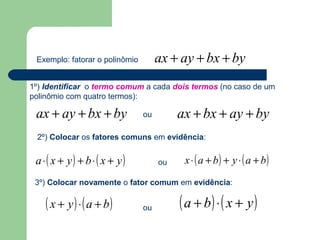 Exemplo: fatorar o polinômio ax + ay + bx + by 
1º) Identificar o termo comum a cada dois termos (no caso de um 
polinômio com quatro termos): 
ax + ay + bx + by ou 
ax + bx + ay + by 
2º) Colocar os fatores comuns em evidência: 
a×( x + y) + b×( x + y) ou x×(a + b) + y ×(a + b) 
3º) Colocar novamente o fator comum em evidência: 
( x + y) ×(a + b) ou (a + b)×( x + y) 
