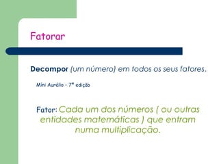 Fatorar 
Decompor (um número) em todos os seus fatores. 
Míni Aurélio – 7ª edição 
Fator: Cada um dos números ( ou outras 
entidades matemáticas ) que entram 
numa multiplicação. 
 
