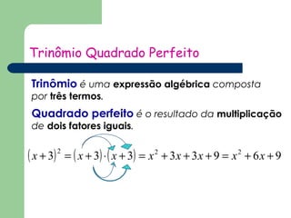 Trinômio Quadrado Perfeito 
Trinômio é uma expressão algébrica composta 
por três termos. 
Quadrado perfeito é o resultado da multiplicação 
de dois fatores iguais. 
( x + 3)2 = ( x + 3)×( x + 3) = x2 + 3x + 3x + 9 = x2 + 6x + 9 
 
