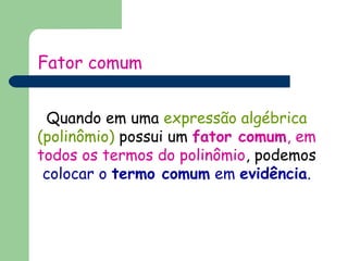 Fator comum 
Quando em uma expressão algébrica 
(polinômio) possui um fator comum, em 
todos os termos do polinômio, podemos 
colocar o termo comum em evidência. 
 
