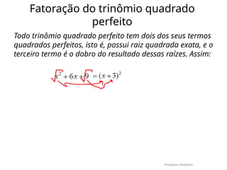Fatoração do trinômio quadrado
perfeito
Todo trinômio quadrado perfeito tem dois dos seus termos
quadrados perfeitos, isto é, possui raiz quadrada exata, e o
terceiro termo é o dobro do resultado dessas raízes. Assim:
Produtos Notáveis
 