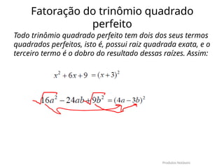Fatoração do trinômio quadrado
perfeito
Todo trinômio quadrado perfeito tem dois dos seus termos
quadrados perfeitos, isto é, possui raiz quadrada exata, e o
terceiro termo é o dobro do resultado dessas raízes. Assim:
Produtos Notáveis
 