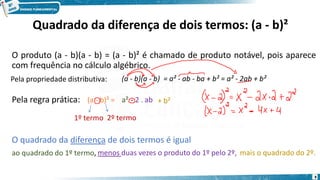 Quadrado da diferença de dois termos: (a - b)²
O produto (a - b)(a - b) = (a - b)² é chamado de produto notável, pois aparece
com frequência no cálculo algébrico.
Pela propriedade distributiva: (a - b)(a - b) = a² - ab - ba + b² = a² - 2ab + b²
Pela regra prática:
1º termo 2º termo
a² - 2 . ab + b²
O quadrado da diferença de dois termos é igual
ao quadrado do 1º termo, menos duas vezes o produto do 1º pelo 2º, mais o quadrado do 2º.
(a - b)² =
8
 