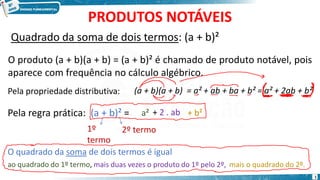 PRODUTOS NOTÁVEIS
Quadrado da soma de dois termos: (a + b)²
O produto (a + b)(a + b) = (a + b)² é chamado de produto notável, pois
aparece com frequência no cálculo algébrico.
O quadrado da soma de dois termos é igual
Pela regra prática: (a + b)² =
1º
termo
2º termo
ao quadrado do 1º termo,
a²
mais duas vezes o produto do 1º pelo 2º,
+ 2 . ab
mais o quadrado do 2º.
+ b²
Pela propriedade distributiva: (a + b)(a + b) = a² + ab + ba + b² = a² + 2ab + b²
1
 