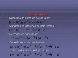 Hora da revisão:
Diferença de quadrados:
Quadrado da soma de dois termos:
Quadrado da diferença de dois termos:
2
)
( b
a  2
2
.
.
2 b
b
a
a 

2
)
( b
a  2
2
.
.
2 b
b
a
a 

)
).(
( b
a
b
a 


2
2
b
a 


Cubo da soma de dois termos:
Cubo da diferença de dois termos:
3
2
2
3
3
3
3
)
( b
ab
b
a
a
b
a 




3
2
2
3
3
3
3
)
( b
ab
b
a
a
b
a 




 