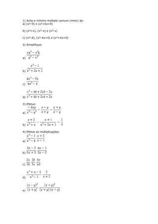 1) Ache o mínimo múltiplo comum (mmc) de:
a) (x²-9) e (x²+6x+9)
b) (x²+x), (x²-x) e (x³-x)
c) (x²-4), (x²-4x+4) e (x²+4x+4)
2) Simplifique:
a)
b)
c)
d)
3) Efetue:
a)
b)
4) Efetue as multiplicações:
a)
b)
c)
d)
e)
 