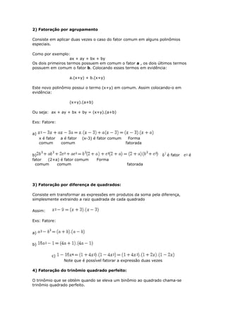 2) Fatoração por agrupamento
Consiste em aplicar duas vezes o caso do fator comum em alguns polinômios
especiais.
Como por exemplo:
ax + ay + bx + by
Os dois primeiros termos possuem em comum o fator a , os dois últimos termos
possuem em comum o fator b. Colocando esses termos em evidência:
a.(x+y) + b.(x+y)
Este novo polinômio possui o termo (x+y) em comum. Assim colocando-o em
evidência:
(x+y).(a+b)
Ou seja: ax + ay + bx + by = (x+y).(a+b)
Exs: Fatore:
a)
x é fator a é fator (x-3) é fator comum Forma
comum comum fatorada
b) é fator é
fator (2+a) é fator comum Forma
comum comum fatorada
3) Fatoração por diferença de quadrados:
Consiste em transformar as expressões em produtos da soma pela diferença,
simplesmente extraindo a raiz quadrada de cada quadrado
Assim:
Exs: Fatore:
a)
b)
c)
Note que é possível fatorar a expressão duas vezes
4) Fatoração do trinômio quadrado perfeito:
O trinômio que se obtém quando se eleva um binômio ao quadrado chama-se
trinômio quadrado perfeito.
 