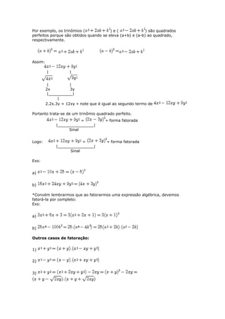 Por exemplo, os trinômios ( ) e ( ) são quadrados
perfeitos porque são obtidos quando se eleva (a+b) e (a-b) ao quadrado,
respectivamente.
Assim:
| |
| |
2x 3y
|__________|
|
2.2x.3y = 12xy » note que é igual ao segundo termo de
Portanto trata-se de um trinômio quadrado perfeito.
= » forma fatorada
|_______________|
Sinal
Logo: = » forma fatorada
|_______________|
Sinal
Exs:
a)
b)
*Convém lembrarmos que ao fatorarmos uma expressão algébrica, devemos
fatorá-la por completo:
Exs:
a)
b)
Outros casos de fatoração:
1)
2)
3)
 