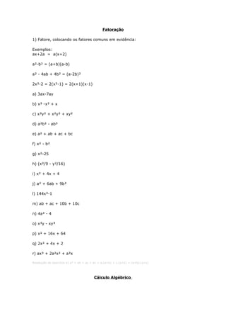 Fatoração
1) Fatore, colocando os fatores comuns em evidência:
Exemplos:
ax+2a = a(x+2)
a²-b² = (a+b)(a-b)
a² - 4ab + 4b² = (a-2b)²
2x²-2 = 2(x²-1) = 2(x+1)(x-1)
a) 3ax-7ay
b) x³ -x² + x
c) x³y² + x²y² + xy²
d) a²b² - ab³
e) a² + ab + ac + bc
f) x² - b²
g) x²-25
h) (x²/9 - y²/16)
i) x² + 4x + 4
j) a² + 6ab + 9b²
l) 144x²-1
m) ab + ac + 10b + 10c
n) 4a² - 4
o) x³y - xy³
p) x² + 16x + 64
q) 2x² + 4x + 2
r) ax³ + 2a²x² + a³x
Resolução do exercício e) a² + ab + ac + bc = a.(a+b) + c.(a+b) = (a+b).(a+c)
Cálculo Algébrico
 