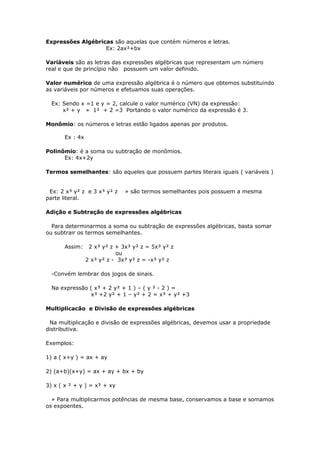 Expressões Algébricas são aquelas que contém números e letras.
Ex: 2ax²+bx
Variáveis são as letras das expressões algébricas que representam um número
real e que de princípio não possuem um valor definido.
Valor numérico de uma expressão algébrica é o número que obtemos substituindo
as variáveis por números e efetuamos suas operações.
Ex: Sendo x =1 e y = 2, calcule o valor numérico (VN) da expressão:
x² + y » 1² + 2 =3 Portando o valor numérico da expressão é 3.
Monômio: os números e letras estão ligados apenas por produtos.
Ex : 4x
Polinômio: é a soma ou subtração de monômios.
Ex: 4x+2y
Termos semelhantes: são aqueles que possuem partes literais iguais ( variáveis )
Ex: 2 x³ y² z e 3 x³ y² z » são termos semelhantes pois possuem a mesma
parte literal.
Adição e Subtração de expressões algébricas
Para determinarmos a soma ou subtração de expressões algébricas, basta somar
ou subtrair os termos semelhantes.
Assim: 2 x³ y² z + 3x³ y² z = 5x³ y² z
ou
2 x³ y² z - 3x³ y² z = -x³ y² z
-Convém lembrar dos jogos de sinais.
Na expressão ( x³ + 2 y² + 1 ) – ( y ² - 2 ) =
x³ +2 y² + 1 – y² + 2 = x³ + y² +3
Multiplicacão e Divisão de expressões algébricas
Na multiplicação e divisão de expressões algébricas, devemos usar a propriedade
distributiva.
Exemplos:
1) a ( x+y ) = ax + ay
2) (a+b)(x+y) = ax + ay + bx + by
3) x ( x ² + y ) = x³ + xy
» Para multiplicarmos potências de mesma base, conservamos a base e somamos
os expoentes.
 