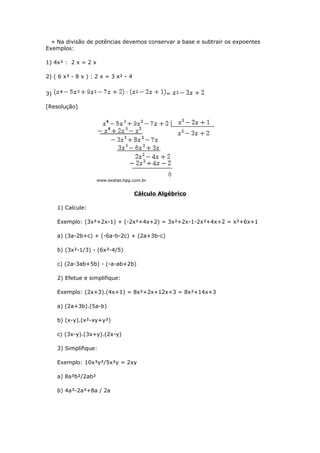 » Na divisão de potências devemos conservar a base e subtrair os expoentes
Exemplos:
1) 4x² : 2 x = 2 x
2) ( 6 x³ - 8 x ) : 2 x = 3 x² - 4
3) =
[Resolução]
Cálculo Algébrico
1) Calcule:
Exemplo: (3x²+2x-1) + (-2x²+4x+2) = 3x²+2x-1-2x²+4x+2 = x²+6x+1
a) (3a-2b+c) + (-6a-b-2c) + (2a+3b-c)
b) (3x²-1/3) - (6x²-4/5)
c) (2a-3ab+5b) - (-a-ab+2b)
2) Efetue e simplifique:
Exemplo: (2x+3).(4x+1) = 8x²+2x+12x+3 = 8x²+14x+3
a) (2a+3b).(5a-b)
b) (x-y).(x²-xy+y²)
c) (3x-y).(3x+y).(2x-y)
3) Simplifique:
Exemplo: 10x³y²/5x²y = 2xy
a) 8a³b²/2ab²
b) 4a³-2a²+8a / 2a
 