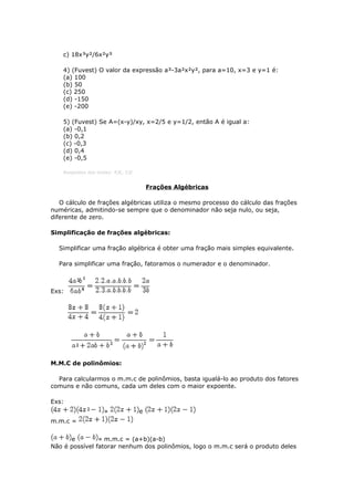 c) 18x³y²/6x²y³
4) (Fuvest) O valor da expressão a³-3a²x²y², para a=10, x=3 e y=1 é:
(a) 100
(b) 50
(c) 250
(d) -150
(e) -200
5) (Fuvest) Se A=(x-y)/xy, x=2/5 e y=1/2, então A é igual a:
(a) -0,1
(b) 0,2
(c) -0,3
(d) 0,4
(e) -0,5
Respostas dos testes: 4)E, 5)E
Frações Algébricas
O cálculo de frações algébricas utiliza o mesmo processo do cálculo das frações
numéricas, admitindo-se sempre que o denominador não seja nulo, ou seja,
diferente de zero.
Simplificação de frações algébricas:
Simplificar uma fração algébrica é obter uma fração mais simples equivalente.
Para simplificar uma fração, fatoramos o numerador e o denominador.
Exs:
M.M.C de polinômios:
Para calcularmos o m.m.c de polinômios, basta igualá-lo ao produto dos fatores
comuns e não comuns, cada um deles com o maior expoente.
Exs:
» e
m.m.c =
e » m.m.c = (a+b)(a-b)
Não é possível fatorar nenhum dos polinômios, logo o m.m.c será o produto deles
 