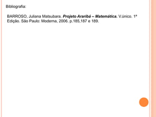 Bibliografia:
BARROSO, Juliana Matsubara. Projeto Araribá – Matemática. V.único. 1ª
Edição. São Paulo: Moderna, 2006. p.185,187 e 189.
 