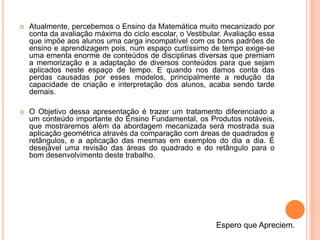  Atualmente, percebemos o Ensino da Matemática muito mecanizado por
conta da avaliação máxima do ciclo escolar, o Vestibular. Avaliação essa
que impõe aos alunos uma carga incompatível com os bons padrões de
ensino e aprendizagem pois, num espaço curtíssimo de tempo exige-se
uma ementa enorme de conteúdos de disciplinas diversas que premiam
a memorização e a adaptação de diversos conteúdos para que sejam
aplicados neste espaço de tempo. E quando nos damos conta das
perdas causadas por esses modelos, principalmente a redução da
capacidade de criação e interpretação dos alunos, acaba sendo tarde
demais.
 O Objetivo dessa apresentação é trazer um tratamento diferenciado a
um conteúdo importante do Ensino Fundamental, os Produtos notáveis,
que mostraremos além da abordagem mecanizada será mostrada sua
aplicação geométrica através da comparação com áreas de quadrados e
retângulos, e a aplicação das mesmas em exemplos do dia a dia. É
desejável uma revisão das áreas do quadrado e do retângulo para o
bom desenvolvimento deste trabalho.
Espero que Apreciem.
 