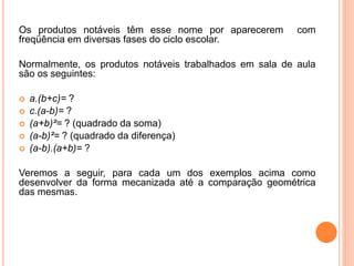 Os produtos notáveis têm esse nome por aparecerem com
freqüência em diversas fases do ciclo escolar.
Normalmente, os produtos notáveis trabalhados em sala de aula
são os seguintes:
 a.(b+c)= ?
 c.(a-b)= ?
 (a+b)²= ? (quadrado da soma)
 (a-b)²= ? (quadrado da diferença)
 (a-b).(a+b)= ?
Veremos a seguir, para cada um dos exemplos acima como
desenvolver da forma mecanizada até a comparação geométrica
das mesmas.
 