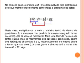No primeiro caso, o produto a.(b+c) é desenvolvido pela distribuição
dos seus membros tão somente como indica o diagrama das setas:
Neste caso, multiplicamos a com o primeiro termo de dentro do
parênteses, b, e somamos com produto de a com c (segundo termo
da soma). Até aí seria só memorizar. Mais uma fórmula no meio de
tantas outras, mas se mostrarmos sua aplicação geométrica, sejam
dois retângulos de arestas a e b, respectivamente, de mesma altura
c temos que sua área (como na gravura abaixo) será a soma das
áreas A1 e A2. Veja:
 