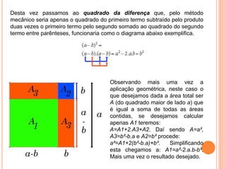 Desta vez passamos ao quadrado da diferença que, pelo método
mecânico seria apenas o quadrado do primeiro termo subtraído pelo produto
duas vezes o primeiro termo pelo segundo somado ao quadrado do segundo
termo entre parênteses, funcionaria como o diagrama abaixo exemplifica.
Observando mais uma vez a
aplicação geométrica, neste caso o
que desejamos dada a área total ser
A (do quadrado maior de lado a) que
é igual a soma de todas as áreas
contidas, se desejamos calcular
apenas A1 teremos:
A=A1+2.A3+A2. Daí sendo A=a²,
A3=b²-b.a e A2=b² procede:
a²=A1+2(b²-b.a)+b². Simplificando
esta chegamos a: A1=a²-2.a.b-b².
Mais uma vez o resultado desejado.
 
