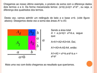 Chegamos ao nosso último exemplo, o produto da soma com a diferença dados
dois termos a e b. Da forma mecanizada temos: (a+b).(a-b)= a²-b² , ou seja, a
diferença dos quadrados dos termos.
Desta vez, vamos admitir um retângulo de lado a e base a+b. (vide figura
abaixo). Desejamos desta vez a soma das áreas A1 e A3.
Sendo a área total
A = a.(a+b)= a²+b.a, segue
que:
A=A1+A2+A3+A4. Daí,
A1+A3=A-A2-A4, então:
A1+A3 = a²+b.a-b²-b.a =
a²-b²
Mais uma vez com êxito chegamos ao resultado que queríamos.
 