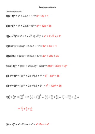 Produtos notáveis
Calcule os produtos:

a)(x+1)² = x² + 2.x.1 + 1² = x² + 2x + 1


b)(x+6)² = x² + 2.x.6 + 6² = x² + 12x + 36



c)(x+      )² = x² + 2.x.   +(   )² = x² + 2.    x+2


d)(3x+1)² = (3x)² + 2.3x.1 + 1² = 9x² + 6x + 1


e)(2x+5)² = (2x)² + 2.2x.5 + 5² = 4x² + 20x + 25


f)(5x+3y)² = (5x)² + 2.5x.3y + (3y)² = 25x² + 30xy + 9y²


g)(-x²+4)² = (-x²)² + 2.(-x²).4 + 4² = x4 – 8x² + 16


g)(-x³+6)² = (-x³)² + 2.(-x³).6 + 6² = x6 – 12x³ + 36



h)(       )² =




i)(x - a)² = x² - 2.x.a + a² = x² -2ax + a²
 