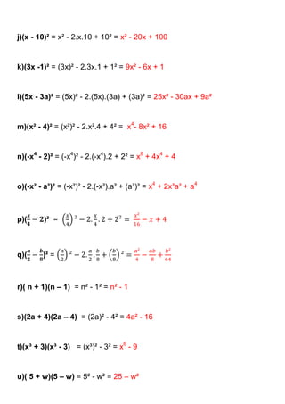 j)(x - 10)² = x² - 2.x.10 + 10² = x² - 20x + 100


k)(3x -1)² = (3x)² - 2.3x.1 + 1² = 9x² - 6x + 1


l)(5x - 3a)² = (5x)² - 2.(5x).(3a) + (3a)² = 25x² - 30ax + 9a²


m)(x² - 4)² = (x²)² - 2.x².4 + 4² = x4- 8x² + 16


n)(-x4 - 2)² = (-x4)² - 2.(-x4).2 + 2² = x8 + 4x4 + 4


o)(-x² - a²)² = (-x²)² - 2.(-x²).a² + (a²)² = x4 + 2x²a² + a4



p)(      )² =



q)(     )² =



r)( n + 1)(n – 1) = n² - 1² = n² - 1


s)(2a + 4)(2a – 4) = (2a)² - 4² = 4a² - 16


t)(x³ + 3)(x³ - 3) = (x³)² - 3² = x6 - 9


u)( 5 + w)(5 – w) = 5² - w² = 25 – w²
 
