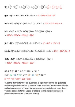 f)(    )³ =



g)(x - a)³ = x³ - 3.x².a + 3.x.a² - a³ = x³ - 3x²a + 3xa² - a³


h)(3x -1)³ = (3x)³ - 3.(3x)².1 + 3.(3x).1² - 1³ = 27x³ - 27x² + 9x – 1


i)(5x - 3a)³ = (5x)³ - 3.(5x)².(3a) + 3.(5x)(3a)² - (3a)³ =
= 125x³ - 225x²a + 135xy² - 27a³


j)(x4 - 2)³ = (x4)³ - 3.( x4)².2 + 3. x4.2² - 2³ = x12 – 6x8 + 12x4 – 8


k)(-3x -1)³ =(-3x)³ + 3.(-3x)².(-1) + 3.(-3x).(-1)² + (-1)³ = -27x³ - 27x² -9x - 1


l)(5x - 3a)³ = (5x)³ - 3.(5x)².(3a) + 3.(5x)(3a)² - (3a)³ =
= 125x³ - 225x²a + 135xy² - 27a³


m) (x + y + z)² = (x + y + z)(x+ y + z) =
x.x + xy + xz + yx + y.y + yz + zx + zy + z.z =
x² + y² + z² + 2xy + 2yz + 2xz
(A soma de três termos ao quadrado é o primeiro termo ao quadrado
mais o segundo termo ao quadrado mais o terceiro termo ao quadrado
mais duas vezes o primeiro termo vezes o segundo termo mais duas
vezes o segundo termo vezes o terceiro termo mais duas vezes o
primeiro termo vezes o terceiro termo)
 
