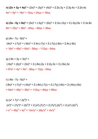 n) (2x + 3y + 4z)² = (2x)² + (3y)² + (4z)² + 2.2x.3y + 2.3y.4z + 2.2x.4z
4x² + 9y² + 16z² + 12xy + 24yz + 16xz.


o) (3x - 5y + 6z)² = (3x)² + (-5y)² + (6z)² + 2.3x.(-5y) + 2.(-5y).6z + 2.3x.6z
9x² + 25y² + 36z² - 30xy – 60yz + 36xz


p) (4x - 7y - 8z)² =
(4x)² + (-7y)² + (-8z)² + 2.4x.(-7y) + 2.(-7y).(-8z) + 2.4x.(-8z)
= 16x² + 49y² + 64z² - 56xy – 112yz - 64xz


q) (-9x + 2y + 3z)² =
(-9x)² + (2y)² + (3z)² + 2.(-9x).2y + 2.2y.3z + 2.(-9x).3z
= 81x² + 4y² + 9z² - 36xy + 12yz - 54xz


r) (-8x - 7y - 6z)² =
(-8x)² + (-7y)² + (-6z)² + 2.(-8x).(-7y) + 2.(-7y).(-6z) + 2.(-8x).(-6z)
= 64x² + 49y² + 36z² + 112xy + 84yz + 96xz


s) (x² + 7y³ + 2z4)² =
(x²)² + (7y³)² + (2z4)² + 2.(x²).(7y³) + 2.(7y³).(2z4) + 2.(x²).(2z4)
= x4 + 49y6 + 4z8 + 14x²y³ + 28y³z4 + 4x²z4
 