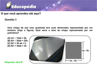 O que você aprendeu até aqui?
Questão 3
Resposta: letra B
Uma chapa de aço inox quadrada tem suas dimensões representada por um
binômio (Veja a figura). Qual seria a área de chapa representada por um
polinômio?
(A) 3a² – 15ab + 5b.
(B) 9a² – 30ab + 25b.
(C) 9a² + 30 ab + 5.
(D) 9a² + 30ab + 25.
 