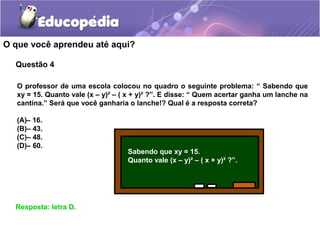 Questão 4
O que você aprendeu até aqui?
Resposta: letra D.
O professor de uma escola colocou no quadro o seguinte problema: “ Sabendo que
xy = 15. Quanto vale (x – y)² – ( x + y)² ?”. E disse: “ Quem acertar ganha um lanche na
cantina.” Será que você ganharia o lanche!? Qual é a resposta correta?
(A)– 16.
(B)– 43.
(C)– 48.
(D)– 60.
Sabendo que xy = 15.
Quanto vale (x – y)² – ( x + y)² ?”.
 
