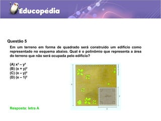 Questão 5
Resposta: letra A
Em um terreno em forma de quadrado será construído um edifício como
representado no esquema abaixo. Qual é o polinômio que representa a área
do terreno que não será ocupada pelo edifício?
(A) x² – y²
(B) (x + y)²
(C) (x – y)²
(D) (x – 1)²
 